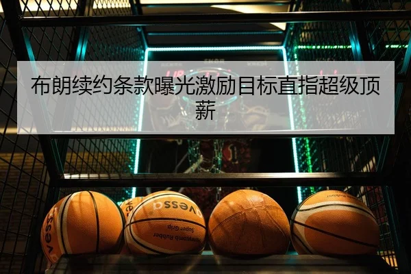 布朗续约条款曝光激励目标直指超级顶薪