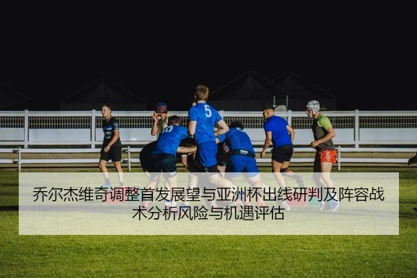 乔尔杰维奇调整首发展望与亚洲杯出线研判及阵容战术分析风险与机遇评估（Leyu）
